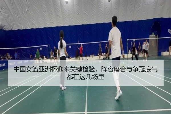 中国女篮亚洲杯迎来关键检验，阵容磨合与争冠底气都在这几场里