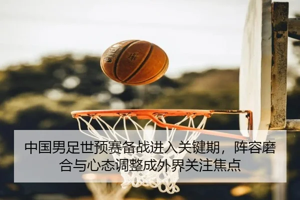 中国男足世预赛备战进入关键期，阵容磨合与心态调整成外界关注焦点（WL SPORTS）